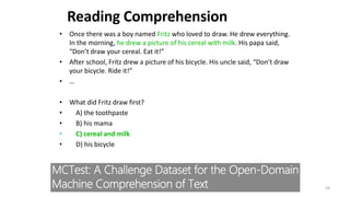 • Once there was a boy named Fritz who loved to draw. He drew everything.
In the morning, he drew a picture of his cereal with milk. His papa said,
“Don’t draw your cereal. Eat it!”
• After school, Fritz drew a picture of his bicycle. His uncle said, “Don't draw
your bicycle. Ride it!”
• …
• What did Fritz draw first?
• A) the toothpaste
• B) his mama
• C) cereal and milk
• D) his bicycle
44
Reading Comprehension
 