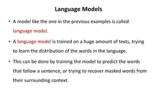 Language Models
• A model like the one in the previous examples is called
language model.
• A language model is trained on a huge amount of texts, trying
to learn the distribution of the words in the language.
• This can be done by training the model to predict the words
that follow a sentence, or trying to recover masked words from
their surrounding context.
 