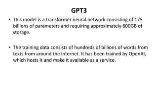 GPT3
• This model is a transformer neural network consisting of 175
billions of parameters and requiring approximately 800GB of
storage.
• The training data consists of hundreds of billions of words from
texts from around the Internet. It has been trained by OpenAI,
which hosts it and make it available as a service.
 