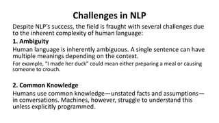 Challenges in NLP
Despite NLP’s success, the field is fraught with several challenges due
to the inherent complexity of human language:
1. Ambiguity
Human language is inherently ambiguous. A single sentence can have
multiple meanings depending on the context.
For example, “I made her duck” could mean either preparing a meal or causing
someone to crouch.
2. Common Knowledge
Humans use common knowledge—unstated facts and assumptions—
in conversations. Machines, however, struggle to understand this
unless explicitly programmed.
 