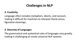 Challenges in NLP
3. Creativity
Language often includes metaphors, idioms, and sarcasm,
making it difficult for machines to interpret literal versus
figurative meanings.
4. Diversity of Languages
The grammatical and syntactical rules of languages vary greatly,
making it challenging to create universal NLP systems.
 
