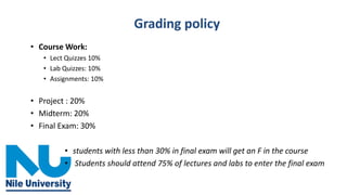 Grading policy
• Course Work:
• Lect Quizzes 10%
• Lab Quizzes: 10%
• Assignments: 10%
• Project : 20%
• Midterm: 20%
• Final Exam: 30%
• students with less than 30% in final exam will get an F in the course
• Students should attend 75% of lectures and labs to enter the final exam
 