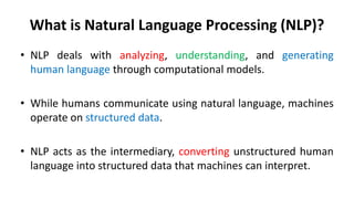 What is Natural Language Processing (NLP)?
• NLP deals with analyzing, understanding, and generating
human language through computational models.
• While humans communicate using natural language, machines
operate on structured data.
• NLP acts as the intermediary, converting unstructured human
language into structured data that machines can interpret.
 