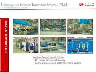 PROFESSIONAL LAUNDRY EQUIPMENT TRADING (PLET)
A Division of Al Hathboor Group L.L.C
Modern Central Laundry, Qatar
• 40 – tons / day central laundry
• Garment Processing / Water Re-cycling System
PLETLANDMARKPROJECTS
 