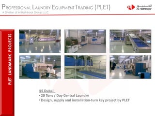 PROFESSIONAL LAUNDRY EQUIPMENT TRADING (PLET)
A Division of Al Hathboor Group L.L.C
PLETLANDMARKPROJECTS
ILS Dubai
• 20 Tons / Day Central Laundry
• Design, supply and installation-turn key project by PLET
 