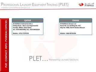 PROFESSIONAL LAUNDRY EQUIPMENT TRADING (PLET)
A Division of Al Hathboor Group L.L.C
PLETCONTACTINFO-PVERSEASOFFICES
Al Hathboor Enterprises W.L.L
D-Ring Road – Near Lulu Hypermarket
P.O.Box: 38425, Doha-Qatar
Tel: +974 44655946, Fax: +974 44659324
Mobile: +974-77279743
QATAR
Al Hathboor Group L.L.C
Room No: 15, Building No: 437
Way No: 4006, North Ghobra-Muscat
Mobile: +968-96765204
OMAN
PLET…Pioneering Laundry Solutions
 