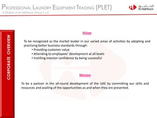 PROFESSIONAL LAUNDRY EQUIPMENT TRADING (PLET)
A Division of Al Hathboor Group L.L.C
Vision
To be recognized as the market leader in our varied areas of activities by adopting and
practising better business standards through:
• Providing customer value
• Attending to employees’ development at all levels
• Instilling investor confidence by being successful
Mission
To be a partner in the all-round development of the UAE by committing our skills and
resources and availing of the opportunities as and when they are presented.
CORPORATEOVERVIEW
 