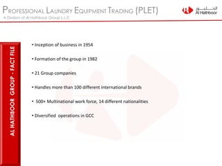 PROFESSIONAL LAUNDRY EQUIPMENT TRADING (PLET)
A Division of Al Hathboor Group L.L.C
• Inception of business in 1954
• Formation of the group in 1982
• 21 Group companies
• Handles more than 100 different international brands
• 500+ Multinational work force, 14 different nationalities
• Diversified operations in GCC
ALHATHBOORGROUP-FACTFILE
 