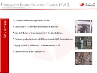 PROFESSIONAL LAUNDRY EQUIPMENT TRADING (PLET)
A Division of Al Hathboor Group L.L.C
* Commenced business operations in 2001
* Specializes in Laundry Equipment Sales & Services
* Sole distributor of Jensen products in the UAE & Oman
* Platinum grade distributor of IPSO products in UAE, Qatar & Oman
* Highly trained, qualified and customer-friendly staff
* Comprehensive after-sales service
PLET-FACTFILE
 
