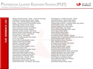 PROFESSIONAL LAUNDRY EQUIPMENT TRADING (PLET)
A Division of Al Hathboor Group L.L.C
Modern Central Laundry , Qatar – Garment Package
Institutional Laundry Services (ILS) - Dubai
Linen Craft – Emirates Flight Catering (EKFC)
Butlers Central Laundry & Drycleaners, Dubai
Martinizing Central Laundry, Dubai
Clean Swift Central Laundry, Dubai
Prime Automatic Laundry , Abu Dhabi
Universal Central Laundry, Sharjah
Sketchily Central Laundry – Abu Dhabi
Queens Guard Central Laundry, Abu Dhabi
Afsar Central Laundry – Abu Dhabi
Al Jaber Group , Abu Dhabi
A.D.N.H – Central Laundry, Abu Dhabi
T.D.I.C, Abu Dhabi
Dubai Police Head Quarters, Dubai
Engineers Office (E.O), Dubai
Meydan Corporation, Dubai
Med Care Hospital, Dubai
Al Garhoud Private Hospital , Dubai
Zulekha Hospital, Dubai
International Modern Hospital, Dubai
Al Zahara Hospital, Sharjah
Belhoul Specialty Hospital, Dubai
Khansaheb Civil Engineering, Dubai
Al Naboodah Contracting, Dubai
Muscat University – Muscat , Oman
Brite Central Laundry, Bahrain
Martinizing Central Laundry, Bahrain
Ferrari Theme Park – Yas Island , Abu Dhabi
Hyatt Regency – Health Care City , Dubai
The Address Hotel – Marina Mall, Dubai
Sofitel Jumeriah Residence Hotel, Dubai
St.Regis Hotels & Resort – Saadiyat Island, Abu Dhabi
Rotana Hotels, Dubai / Abu Dhabi
Sheraton Dubai Creek Hotel, Dubai
Hilton Capital Hotel , Abu Dhabi
One & Only Royal Mirage Hotel , Dubai
Dhow Palace Hotel, Dubai
Dream Palace Hotel, Dubai
R.A.K Hotel, Ras Al Khaimah
Royal Beach Hotels, Fujairah / Sharjah
Shangri-La Barr Al Jissah Beach Resort Spa, Muscat
Sifway Boutique Hotel , Muscat
Blue Pearl Beach Resort, Zanzibar
Wafi – Raffles Hotel, Dubai
Al Yakoob Towers Hotel – SZR, Dubai
Nova Park Hotel, Sharjah
Hughes Boutique Hotel , Dubai
Ramada Palace Hotel, Bahrain
Ramee Group Of Hotels, Dubai
Cassells Gantoot Hotel & Resort, Abu Dhabi
Radisson Blu Deira Creek Hotel, Dubai
Radisson Blu Media City Hotel, Dubai
Radisson Blu Yas Island, Abu Dhabi
Hyatt Regency & Galleria, Dubai
Intercontinental Hotel, Addis Ababa
Jumeirah Group, Dubai
Dubai World Trade Center, Dubai
PLETREFERENCELIST
 