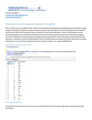 By EliasBlake,prosperdatasystems@gmail.com
SharePoint Content Database Document Sizing Stats
Here is a SQL scripton the allDocstable inWSS Contentdatabasesthathelped trenddatagrowthandanticipate storage
needsforSharePointdatabases andwasparticularlyuseful forSite Collectionsbuiltintootherapplicationframeworks
like DynamicsCRM,Team FoundationServerandSystemCenterServiceManager.Inthese situationsthereamany
competingcomponentsforwebandreportingservicesandthe lastthingadministratorswantisSharePointhogging
resources. If database transactionlogsare swellingandhourlybackupsdon’thelpthese querieshelpidentifythe “top
offenders”andwhere versionscouldbe dumped. The screenshotsshow several waysthe allDocstable canbe utilizedto
showpatternsinuseractivityincludingversioning,recycle binusage ornon-usage andBLOBstores.
Total file size and count per type
Files Activity by Date
The group by belowcanshowa ramp up inuseruploadsinlibrariesandlistsdate rangeswhenexplosivegrowthmay
have begun.
 