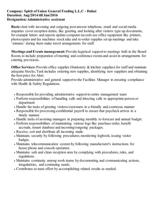 Company: Spirit of Union GeneralTrading L.L.C - Dubai
Duration: Aug/2014 till Jun/2016
Designation:Administrative assistant
Basic:deal with incoming and outgoing postanswer telephone, email and social media
enquiries cover reception duties, like greeting and looking after visitors type up documents,
for example letters and reports update computer records use office equipment like printers,
photocopiers and fax machines stock take and re-order supplies set up meetings and take
‘minutes’ during them make travel arrangements for staff.
Meetings and Events management:Provide logistical supportto meetings held in the Board
Room, to include preparation of meeting and conference rooms and assist in arrangements for
catering provisions.
Office Services:Provide office supplies (Stationery & kitchen supplies) for staff and maintain
adequate Stocks;Task includes ordering new supplies, identifying new suppliers and obtaining
the best price for Alert.
Provide administrative and general supportto the Facilities Manager in ensuring compliance
with Health & Safety Regulations.
 Responsible for providing administrative supportto entire management team
 Perform responsibilities of handling calls and directing calls to appropriate person or
department
 Handle the tasks of greeting visitors/customers in a friendly and courteous manner
 Responsible for processing confidential payroll to ensure that paycheck arrives in a
timely manner.
 Handle tasks of assisting managers in preparing monthly re-forecast and annual budget.
 Perform responsibilities of maintaining various logs like purchase order, benefit
accruals, tenant database and incoming/outgoing packages.
 Receive, sort and distribute all incoming mails.
 Maintains security by following procedures;monitoring logbook; issuing visitor
badges.
 Maintains telecommunication system by following manufacturer's instructions for
house phone and console operation.
 Maintains safe and clean reception area by complying with procedures, rules, and
regulations.
 Maintains continuity among work teams by documenting and communicating actions,
irregularities, and continuing needs.
 Contributes to team effort by accomplishing related results as needed.
 