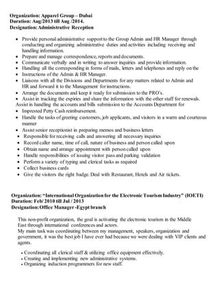 Organization: Apparel Group – Dubai
Duration: Aug/2013 till Aug /2014.
Designation:Administrative Reception
 Provide personal administrative supportto the Group Admin and HR Manager through
conducting and organizing administrative duties and activities including receiving and
handling information.
 Prepare and manage correspondence, reports and documents.
 Communicate verbally and in writing to answer inquiries and provide information.
 Handling all the corresponding in forms of mails, letters and telephones and reply on the
 Instructions of the Admin & HR Manager.
 Liaisons with all the Divisions and Departments for any matters related to Admin and
HR and forward it to the Management for instructions.
 Arrange the documents and keep it ready for submission to the PRO’s.
 Assist in tracking the expiries and share the information with the other staff for renewals.
Assist in handling the accounts and bills submission to the Accounts Department for
 Imprested Petty Cash reimbursement.
 Handle the tasks of greeting customers, job applicants, and visitors in a warm and courteous
manner
 Assist senior receptionist in preparing memos and business letters
 Responsible for receiving calls and answering all necessary inquiries
 Record caller name, time of call, nature of business and person called upon
 Obtain name and arrange appointment with personcalled upon
 Handle responsibilities of issuing visitor pass and parking validation
 Perform a variety of typing and clerical tasks as required
 Collect business cards
 Give the visitors the right badge. Deal with Restaurant, Hotels and Air tickets.
Organization: “International Organizationfor the Electronic Tourism Industry” (IOETI)
Duration: Feb/ 2010 till Jul / 2013
Designation:Office Manager -Egypt branch
This non-profit organization, the goal is activating the electronic tourism in the Middle
East through international conferences and actors.
My main task was coordinating between my management, speakers, organization and
government, it was the best job I have ever had because we were dealing with VIP clients and
agents.
 Coordinating all clerical staff & utilizing office equipment effectively.
 Creating and implementing new administrative systems.
 Organizing induction programmers for new staff.
 