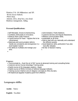 Window (7-8- 10) Millennium and XP.
Word, Excel, Outlook.
Photo shop.
Internet, drive, drop box, one cloud.
Database management, failing.
Personal Qualifications:
 Self Motivated, Sincere & Hardworking.
 Confident, Enthusiastic & Innovative.
 Ability to Work under Pressure.
 A good memory for faces - regulars like to be
remembered,
 Diplomacy and communication skills to
handle any complaints and emergencies in a
level-headed manner
 The ability to multitask and manage your
time

 Administration / Public Relations
 Customer Services and Dispute Resolutions.
 Effective Communication Skills.
 presentable at all times
 Able to deal with any nationally and understand
the different accents.
 Good telephone skills, particularly if you also
look after telesales
 No fear of decision-making

Courses:
 "Communicate to... Excel the art of life" course at advanced training and consultingCenter.
 Customer service Course Advantage Training center.
 English course at the languages academy –Egypt.
 English course at MODLI (ministry of defense language institute).
 Training course in fashion and art elegance and style at (FIG) city stars.
 HR Diploma at Egyptian Academy grant from UNESCO.
Languages skills:
Arabic: Native
English: Excellent
 