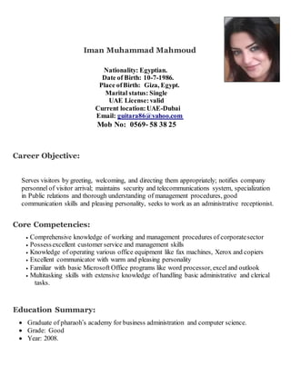 Iman Muhammad Mahmoud
Nationality: Egyptian.
Date of Birth: 10-7-1986.
Place ofBirth: Giza, Egypt.
Marital status: Single
UAE License:valid
Current location:UAE-Dubai
Email: guitara86@yahoo.com
Mob No: 0569- 58 38 25
Career Objective:
Serves visitors by greeting, welcoming, and directing them appropriately; notifies company
personnel of visitor arrival; maintains security and telecommunications system, specialization
in Public relations and thorough understanding of management procedures, good
communication skills and pleasing personality, seeks to work as an administrative receptionist.
Core Competencies:
 Comprehensive knowledge of working and management procedures of corporatesector
 Possessexcellent customer service and management skills
 Knowledge of operating various office equipment like fax machines, Xerox and copiers
 Excellent communicator with warm and pleasing personality
 Familiar with basic Microsoft Office programs like word processor, exceland outlook
 Multitasking skills with extensive knowledge of handling basic administrative and clerical
tasks.
Education Summary:
 Graduate of pharaoh’s academy for business administration and computer science.
 Grade: Good
 Year: 2008.
 