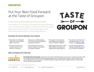 taste
OF
Put Your Best Food Forward
at the Taste of Groupon
Contact 888 582 4354 ©2014 GROUPON, INC.Log In merchants.groupon.com 	
   Visit grouponworks.com/get-featured 	
  
It’s the ultimate online celebration of food and drink.
This October 23–29, Groupon will celebrate the best of breakfast,
lunch, and dinner with a selection of the most in-demand culinary
experiences around. Create a unique oﬀer today to reach
thousands of local customers in this exciting collection.
BY JOINING THE TASTE OF GROUPON, YOU’LL RECEIVE:
•  Exposure to mobile shoppers
in one of the most downloaded
free apps of all time1
•  Social media buzz from our
posts to millions of Facebook
and Twitter followers
•  PR support from a national
press release promoting the
Taste of Groupon collection
•  Additional exposure from SEO,
SEM, aﬃliate marketing, and
display advertising programs
•  Placement on a dedicated
Taste of Groupon landing
page for your city
•  Promotion as a Taste of
Groupon favorite in our
emails to customers
•  The chance to be featured in
a proﬁle, interview, or case
study on our Merchant Blog
•  A social sharing e-guide to
help you spread the word to
your friends and followers
During the Taste of Groupon, we’ll donate one meal to Feeding America every time a customer buys your oﬀer
(up to 500,000 meals total from all participating businesses). It’s a great way to bring in new customers and
create awareness for your business—all while helping to support the nation’s largest domestic hunger-relief
charity. #OneGrouponOneMeal
MAKE A DIFFERENCE WITH EVERY SALE
1 iTunes U.S. store ranking as of 8/1/14. Ranking available at http://gr.pn/ROArmd
 