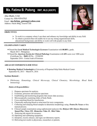 OBJECTIVES
 To work in a company where I can share and enhance my knowledge and ability in any field.
 To obtain a position that will enable me to use my strong organizational skills,
educational background, and ability to work well with people in any field.
EXAMINATION TAKEN
 Passed the Local Medical Technologist Licensure Examination with 80.88% grade.
March 2013 - Philippines
 Passed the American Society for Clinical Pathology Examination with 691 score over 1000 score
(Certificate No.: 5849) ID No. : 25590399
September 2016 - United Arab of Emirates
AREAS OF EXPERIENCE/JOB TITLE
 Rotating Medical Technologist at University of Perpetual Help Dalta Medical Center
September 02, 2013 – March 01, 2016
Sections Rotated :
 Phlebotomy, Hematology, Clinical Microscopy, Clinical Chemistry, Microbiology, Blood Bank,
Immunology
Duties & Responsibilities:
1. Prepares specimen for analysis.
2. Examines, processes and analyzes specimen.
3. Establishing and monitoring programs that ensure data accuracy.
4. Microscopically examining slides of body fluids.
5. Cross-matching blood for transfusions.
6. Chemically analyzing blood or urine/stool for toxic components.
7. Collecting and studying blood samples to determine morphology using Pentra Dx Nexus or thru
manual process.
8. Clinical sample examination using sophisticated analyzers like Biolyzer 600, Simens Dimension
Xpand Plus, Vitros 250 , Biomeriux Vidas 30 , Mini Vidas.
9. Analyzing lab reports for accuracy.
10. Operating and calibrating equipment.
11. Interprets, record, releases, and signs out laboratory reports.
12. Delivering test results to physicians, researchers or patients.
Ma. Fatima B. Putong RMT, MLS (ASCPi)
Abu Dhabi, UAE
Contact No: 056-939-8763
Email : ma.fatima_putong@yahoo.com
Address: Patchi Bldg, Tourist Club
 