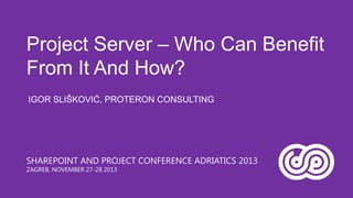 Project Server – Who Can Benefit
From It And How?
IGOR SLIŠKOVIĆ, PROTERON CONSULTING

SHAREPOINT AND PROJECT CONFERENCE ADRIATICS 2013
ZAGREB, NOVEMBER 27-28 2013

 