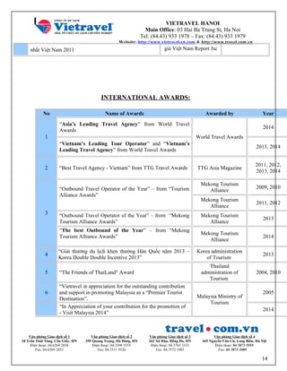 VIETRAVEL HANOI
Main Office: 03 Hai Ba Trung St, Ha Noi
Tel: (84.43) 933 1978 – Fax: (84.43) 933 1979
Website: http://www.vietravel-vn.com & http://www.travel.com.vn
nhất Việt Nam 2011 giá Việt Nam Report Jsc
INTERNATIONAL AWARDS:
No Name of Awards Awarded by Year
1
“Asia’s Leading Travel Agency” from World Travel
Awards
World Travel Awards
2014
“Vietnam’s Leading Tour Operator” and “Vietnam’s
Leading Travel Agency” from World Travel Awards
2013, 2014
2 “Best Travel Agency - Vietnam” from TTG Travel Awards TTG Asia Magazine
2011, 2012,
2013, 2014
3
“Outbound Travel Operator of the Year” – from “Tourism
Alliance Awards”
Mekong Tourism
Alliance
2009, 2010
Mekong Tourism
Alliance
2011, 2012
“Outbound Travel Operator of the Year” – from “Mekong
Tourism Alliance Awards”
Mekong Tourism
Alliance
2013
“The best Outbound of the Year” – from “Mekong
Tourism Alliance Awards”
Mekong Tourism
Alliance
2014
4
“Giải thưởng du lịch khen thưởng Hàn Quốc năm 2013 –
Korea Double Double Incentive 2013”
Korea administration
of Tourism
2013
5 “The Friends of ThaiLand" Award
Thailand
administration of
Tourism
2004, 2010
6
“Vietravel in appreciation for the outstanding contribution
and support in promoting Malaysia as a “Premier Tourist
Destination”. Malaysia Ministry of
Tourism
2005
“In Appreciation of your contribution for the promotion of
- Visit Malaysia 2014”
2014
Văn phòng Giao dịch số 1
18 Trần Thái Tông, Cầu Giấy, HN
Điện thoại: 04.6269 2858
Fax: 04.6269 2852
Văn phòng Giao dịch số 2
299 Quang Trung, Hà Đông, HN
Điện thoại: 04.3398 5555
Fax: 04.3311 9520
Văn phòng Giao dịch số 3
262 Xã Đàn, Đống Đa, HN
Điện thoại: 04.3765 3333
Fax: 04.3572 1003
Văn phòng Giao dịch số 4
445 Nguyễn Văn Cừ, Long Biên, Hà Nội
Điện thoại: 04 3873 5555
Fax: 04 3873 2089
14
 
