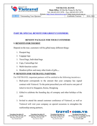 VIETRAVEL HANOI
Main Office: 03 Hai Ba Trung St, Ha Noi
Tel: (84.43) 933 1978 – Fax: (84.43) 933 1979
Website: http://www.vietravel-vn.com & http://www.travel.com.vn
7 “Outstanding Tour Operator” Cambodia Tourism 2010, 2011
PART III: SPECIAL BENEFIT FOR GROUP CUSTOMERS
BENEFIT PACKAGE FOR TOUR CUSTOMERS
I. BENEFITS FOR TOURIST
Depend on the tour, customers will be gifted many different things:
1. Passport bag
2. Luggage tags
3. Travel bags, Individual bags
4. Caps, Camouflage hat
5. Multi-function socket
6. Headrest pillow and many other kinds of gifts…
II. BENEFITS FOR VIETRAVEL PARTNERS
For VIETRAVEL important partners will be entitled to the following incentives:
1. Built-point corresponds to the amount that your company has signed
contract with Vietravel. To the point prescribed you will receive one pair of
ticket to travel to Singapore, Korea, Hongkong
2. Gifted to celebrate the founding day of comapny and other holidays of the
year.
3. Invited to attend the annual customer conference of Vietravel, as well as
Vietravel will visit your company on special occasions to strengthen the
realtionship among partners.
Văn phòng Giao dịch số 1
18 Trần Thái Tông, Cầu Giấy, HN
Điện thoại: 04.6269 2858
Fax: 04.6269 2852
Văn phòng Giao dịch số 2
299 Quang Trung, Hà Đông, HN
Điện thoại: 04.3398 5555
Fax: 04.3311 9520
Văn phòng Giao dịch số 3
262 Xã Đàn, Đống Đa, HN
Điện thoại: 04.3765 3333
Fax: 04.3572 1003
Văn phòng Giao dịch số 4
445 Nguyễn Văn Cừ, Long Biên, Hà Nội
Điện thoại: 04 3873 5555
Fax: 04 3873 2089
15
 