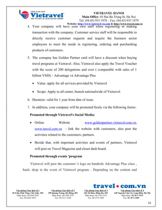 VIETRAVEL HANOI
Main Office: 03 Hai Ba Trung St, Ha Noi
Tel: (84.43) 933 1978 – Fax: (84.43) 933 1979
Website: http://www.vietravel-vn.com & http://www.travel.com.vn
4. Your company will have your own staff when registering or making
transaction with the company. Customer service staff will be responsible to
directly receive customer requests and require the business sector
employees to meet the needs in registering, ordering and purchashing
products of customers.
5. The comapny has Golden Partner card will have a discount when buying
travel programs at Vietravel. Also, Vietravel also apply the Travel Voucher
with the score of 200 delegations and over ( comparable with sales of 1
billion VND) – Advantage và Advantage Plus
• Value: apply for all services provided by Vietravel
• Scope: Apply to all center, branch nationalwide of Vietravel.
6. Duration: valid for 1 year from date of issue.
7. In addition, your company will be promoted freely via the following forms:
Promoted through Vietravel's Social Media:
• Online Website www.goldenpartner.vietravel.com.vn,
www.travel.com.vn : link the website with customers, also post the
activities related to the customers- partners.
• Beside that, with important activities and events of partners, Vietravel
will post on Travel Magazine and closet dash board.
Promoted through events 'program
Vietravel will post the customer 's logo on bandrole Advantage Plus class ,
back- drop in the event of Vietravel program . Depending on the content and
Văn phòng Giao dịch số 1
18 Trần Thái Tông, Cầu Giấy, HN
Điện thoại: 04.6269 2858
Fax: 04.6269 2852
Văn phòng Giao dịch số 2
299 Quang Trung, Hà Đông, HN
Điện thoại: 04.3398 5555
Fax: 04.3311 9520
Văn phòng Giao dịch số 3
262 Xã Đàn, Đống Đa, HN
Điện thoại: 04.3765 3333
Fax: 04.3572 1003
Văn phòng Giao dịch số 4
445 Nguyễn Văn Cừ, Long Biên, Hà Nội
Điện thoại: 04 3873 5555
Fax: 04 3873 2089
16
 