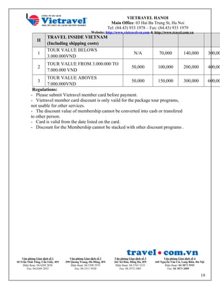 VIETRAVEL HANOI
Main Office: 03 Hai Ba Trung St, Ha Noi
Tel: (84.43) 933 1978 – Fax: (84.43) 933 1979
Website: http://www.vietravel-vn.com & http://www.travel.com.vn
II
TRAVEL INSIDE VIETNAM
(Including shipping costs)
1
TOUR VALUE BELOWS
3.000.000VND
N/A 70,000 140,000 300,00
2
TOUR VALUE FROM 3.000.000 TO
7.000.000 VND
50,000 100,000 200,000 400,00
3
TOUR VALUE ABOVES
7.000.000VND
50,000 150,000 300,000 600,00
Regulations:
- Please submit Vietravel member card before payment.
- Vietravel member card discount is only vaild for the package tour programs,
not usable for other services.
- The discount value of membership cannot be converted into cash or transfered
to other person.
- Card is valid from the date listed on the card.
- Discount for the Membership cannot be stacked with other discount programs .
Văn phòng Giao dịch số 1
18 Trần Thái Tông, Cầu Giấy, HN
Điện thoại: 04.6269 2858
Fax: 04.6269 2852
Văn phòng Giao dịch số 2
299 Quang Trung, Hà Đông, HN
Điện thoại: 04.3398 5555
Fax: 04.3311 9520
Văn phòng Giao dịch số 3
262 Xã Đàn, Đống Đa, HN
Điện thoại: 04.3765 3333
Fax: 04.3572 1003
Văn phòng Giao dịch số 4
445 Nguyễn Văn Cừ, Long Biên, Hà Nội
Điện thoại: 04 3873 5555
Fax: 04 3873 2089
19
 