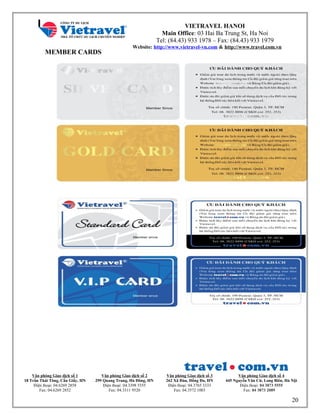 VIETRAVEL HANOI
Main Office: 03 Hai Ba Trung St, Ha Noi
Tel: (84.43) 933 1978 – Fax: (84.43) 933 1979
Website: http://www.vietravel-vn.com & http://www.travel.com.vn
MEMBER CARDS
Văn phòng Giao dịch số 1
18 Trần Thái Tông, Cầu Giấy, HN
Điện thoại: 04.6269 2858
Fax: 04.6269 2852
Văn phòng Giao dịch số 2
299 Quang Trung, Hà Đông, HN
Điện thoại: 04.3398 5555
Fax: 04.3311 9520
Văn phòng Giao dịch số 3
262 Xã Đàn, Đống Đa, HN
Điện thoại: 04.3765 3333
Fax: 04.3572 1003
Văn phòng Giao dịch số 4
445 Nguyễn Văn Cừ, Long Biên, Hà Nội
Điện thoại: 04 3873 5555
Fax: 04 3873 2089
20
 