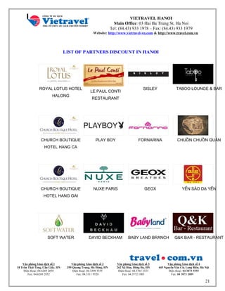 VIETRAVEL HANOI
Main Office: 03 Hai Ba Trung St, Ha Noi
Tel: (84.43) 933 1978 – Fax: (84.43) 933 1979
Website: http://www.vietravel-vn.com & http://www.travel.com.vn
LIST OF PARTNERS DISCOUNT IN HANOI
ROYAL LOTUS HOTEL
HALONG
20 %
LE PAUL CONTI
RESTAURANT
20 %
SISLEY
10 %
TABOO LOUNGE & BAR
25 %
CHURCH BOUTIQUE
HOTEL HANG CA
10 %
PLAY BOY
20 %
FORNARINA
10 %
CHUỒN CHUỒN QUÁN
25 %
CHURCH BOUTIQUE
HOTEL HANG GAI
10 %
NUXE PARIS
15 %
GEOX
8 %
YẾN SÀO DẠ YẾN
12 %
SOFT WATER
10 %
DAVID BECKHAM
20 %
BABY LAND BRANCH
10 %
Q&K BAR - RESTAURANT
Văn phòng Giao dịch số 1
18 Trần Thái Tông, Cầu Giấy, HN
Điện thoại: 04.6269 2858
Fax: 04.6269 2852
Văn phòng Giao dịch số 2
299 Quang Trung, Hà Đông, HN
Điện thoại: 04.3398 5555
Fax: 04.3311 9520
Văn phòng Giao dịch số 3
262 Xã Đàn, Đống Đa, HN
Điện thoại: 04.3765 3333
Fax: 04.3572 1003
Văn phòng Giao dịch số 4
445 Nguyễn Văn Cừ, Long Biên, Hà Nội
Điện thoại: 04 3873 5555
Fax: 04 3873 2089
21
 
