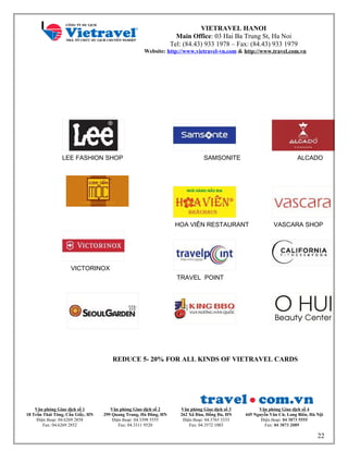 VIETRAVEL HANOI
Main Office: 03 Hai Ba Trung St, Ha Noi
Tel: (84.43) 933 1978 – Fax: (84.43) 933 1979
Website: http://www.vietravel-vn.com & http://www.travel.com.vn
LEE FASHION SHOP
20 %
SAMSONITE
20 %
ALCADO
2 0
%
VICTORINOX
10 %
HOA VIÊN RESTAURANT
TRAVEL POINT
5 %
VASCARA SHOP
REDUCE 5- 20% FOR ALL KINDS OF VIETRAVEL CARDS
Văn phòng Giao dịch số 1
18 Trần Thái Tông, Cầu Giấy, HN
Điện thoại: 04.6269 2858
Fax: 04.6269 2852
Văn phòng Giao dịch số 2
299 Quang Trung, Hà Đông, HN
Điện thoại: 04.3398 5555
Fax: 04.3311 9520
Văn phòng Giao dịch số 3
262 Xã Đàn, Đống Đa, HN
Điện thoại: 04.3765 3333
Fax: 04.3572 1003
Văn phòng Giao dịch số 4
445 Nguyễn Văn Cừ, Long Biên, Hà Nội
Điện thoại: 04 3873 5555
Fax: 04 3873 2089
22
 