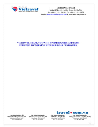 VIETRAVEL HANOI
Main Office: 03 Hai Ba Trung St, Ha Noi
Tel: (84.43) 933 1978 – Fax: (84.43) 933 1979
Website: http://www.vietravel-vn.com & http://www.travel.com.vn
VIETRAVEL THANK YOU WITH WARM REGARDS AND LOOK
FORWARD TO WORKING WITH OUR DEAR CUSTOMERS.
Văn phòng Giao dịch số 1
18 Trần Thái Tông, Cầu Giấy, HN
Điện thoại: 04.6269 2858
Fax: 04.6269 2852
Văn phòng Giao dịch số 2
299 Quang Trung, Hà Đông, HN
Điện thoại: 04.3398 5555
Fax: 04.3311 9520
Văn phòng Giao dịch số 3
262 Xã Đàn, Đống Đa, HN
Điện thoại: 04.3765 3333
Fax: 04.3572 1003
Văn phòng Giao dịch số 4
445 Nguyễn Văn Cừ, Long Biên, Hà Nội
Điện thoại: 04 3873 5555
Fax: 04 3873 2089
23
 