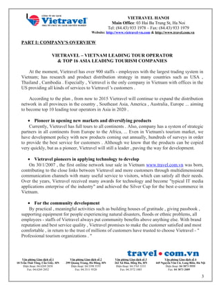 VIETRAVEL HANOI
Main Office: 03 Hai Ba Trung St, Ha Noi
Tel: (84.43) 933 1978 – Fax: (84.43) 933 1979
Website: http://www.vietravel-vn.com & http://www.travel.com.vn
Văn phòng Giao dịch số 1
18 Trần Thái Tông, Cầu Giấy, HN
Điện thoại: 04.6269 2858
Fax: 04.6269 2852
Văn phòng Giao dịch số 2
299 Quang Trung, Hà Đông, HN
Điện thoại: 04.3398 5555
Fax: 04.3311 9520
Văn phòng Giao dịch số 3
262 Xã Đàn, Đống Đa, HN
Điện thoại: 04.3765 3333
Fax: 04.3572 1003
Văn phòng Giao dịch số 4
445 Nguyễn Văn Cừ, Long Biên, Hà Nội
Điện thoại: 04 3873 5555
Fax: 04 3873 2089
PART I: COMPANY'S OVERVIEW
VIETRAVEL – VIETNAM LEADING TOUR OPERATOR
& TOP 16 ASIA LEADING TOURISM COMPANIES
At the moment, Vietravel has over 900 staffs - employees with the largest trading system in
Vietnam; has research and product distribution strategy in many countries such as USA ,
Thailand , Cambodia . Especially , Vietravel is the only company in Vietnam with offices in the
US providing all kinds of services to Vietravel 's customers .
According to the plan , from now to 2015 Vietravel will continue to expand the distribution
network in all provinces in the country , Southeast Asia, America , Australia, Europe ... aiming
to become top 10 leading tour operators in Asia in 2020 .
• Pioneer in opening new markets and diversifying products
Currently, Vietravel has full tours to all continents . Also, company has a system of strategic
partners in all continents from Europe to the Africa, ... Even in Vietnam's tourism market, we
have development policy with new products coming out annually, hundreds of surveys in order
to provide the best service for customers . Although we know that the products can be copied
very quickly, but as a pioneer, Vietravel will still a leader , paving the way for development.
• Vietravel pioneers in applying technology to develop
On 30/1/2007 , the first online network tour sale in Vietnam www.travel.com.vn was born,
contributing to the close links between Vietravel and more customers through multidimensional
communication channels with many useful service to visitors, which can satisfy all their needs.
Over the years, Vietravel received many awards for technology and become "typical IT media
applications enterprise of the industry" and achieved the Silver Cup for the best e-commerce in
Vietnam.
• For the community development
By practical , meaningful activities such as building houses of gratitude , giving passbook ,
supporting equipment for people experiencing natural disasters, floods or ethnic problems, all
employees - staffs of Vietravel always put community benefits above anything else. With brand
reputation and best service quality , Vietravel promises to make the customer satisfied and most
comfortable , in return to the trust of millions of customers have trusted to choose Vietravel - "
Professional tourism organizations . "
3
 