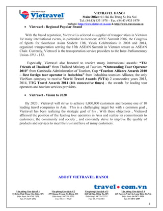 VIETRAVEL HANOI
Main Office: 03 Hai Ba Trung St, Ha Noi
Tel: (84.43) 933 1978 – Fax: (84.43) 933 1979
Website: http://www.vietravel-vn.com & http://www.travel.com.vn
• Vietravel - Regional Popular Brand
With the brand reputation, Vietravel is selected as supplier of transportation in Vietnam
for many international events, in particular to mention: APEC Summit 2006, the Congress
of Sports for Southeast Asian Student 13th, Vesak Celebrations in 2008 and 2014,
organized transportation serving the 17th ASEAN Summit in Vietnam tenure as ASEAN
Chair. Currently, Vietravel is the transportation service providers to the Inter-Parliamentary
Union- IPU - 132.
Especially, Vietravel also honored to receive many international awards: “The
Friends of Thailand” from Thailand Ministry of Tourism, “Outstanding Tour Operator
2010” from Cambodia Administration of Tourism, Cup “Tourism Alliance Awards 2010
– Best foreign tour operator in Indochina” from Indochina toursism Alliance, the only
VietNam company to receive World Travel Awards (WTA) 2 consecutive years 2013,
2014, TTG Travel Awards 2014 (4th consecutive times) - the awards for leading tour
operators and tourism services providers.
• Vietravel - Vision to 2020
By 2020 , Vietravel will strive to achieve 1,000,000 customers and become one of 10
leading travel companies in Asia . This is a challenging target but with a common goal ,
Vietravel has been realizing the strategic goal of his . With these objectives , Vietravel
affirmed the position of the leading tour operators in Asia and realize its commitments to
customers, the community and society , and constantly strive to improve the quality of
products and services to meet the trust and love of many customers .
ABOUT VIETRAVEL HANOI
Văn phòng Giao dịch số 1
18 Trần Thái Tông, Cầu Giấy, HN
Điện thoại: 04.6269 2858
Fax: 04.6269 2852
Văn phòng Giao dịch số 2
299 Quang Trung, Hà Đông, HN
Điện thoại: 04.3398 5555
Fax: 04.3311 9520
Văn phòng Giao dịch số 3
262 Xã Đàn, Đống Đa, HN
Điện thoại: 04.3765 3333
Fax: 04.3572 1003
Văn phòng Giao dịch số 4
445 Nguyễn Văn Cừ, Long Biên, Hà Nội
Điện thoại: 04 3873 5555
Fax: 04 3873 2089
4
 