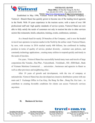 VIETRAVEL HANOI
Main Office: 03 Hai Ba Trung St, Ha Noi
Tel: (84.43) 933 1978 – Fax: (84.43) 933 1979
Website: http://www.vietravel-vn.com & http://www.travel.com.vn
Established in May 1996, Vietnam Travel and Marketing Transport Company -
Vietravel - Branch Hanoi has quickly grown to become one of the leading travel agencies
in the North. With 19 years experience in the tourism sector, with a team of over 100
professional staff and high quality standards of service system, Vietravel Hanoi are now
able to fully satisfy the needs of customers not only in tourism but also in other services
sectors like restaurants, hotels, education, training, events, conferences, seminars ..
As a branch head for nearly 20 branches of the Company , and is now the headed
in travel tour operators in tourism market in the North by the airline voted. Vietravel Hanoi,
by now, with revenue in 2014 reached nearly 600 billions, has confirmed its leading
position in terms of quality of service, product diversity , customer care policies, and
constantly technology applications , creating many utilities to respond quickly and timely to
the needs of travelers.
For years , Vietravel Hanoi has successfully hosted many tours and travels of large
corporations like Yamaha , Hoa Phat , Vietcombank , Vietinbank , SSI , SHB Bank , Bank
of Vietnam Maritime Commercial ... . universities , businesses and agencies in Hanoi as
well as other provinces and neighboring cities .
After 19 years of growth and development, with the rise of company at
nationalwide, Vietravel Hanoi has also developed an extensive distribution system with one
main and 5 Exchange Office in Cau Giay, Ha Dong Xa Dan , Dong Da, Gia Lam .. to
contribute to creating favorable conditions for clients can access Vietravel's services
anywhere.
II. Business & Services
Văn phòng Giao dịch số 1
18 Trần Thái Tông, Cầu Giấy, HN
Điện thoại: 04.6269 2858
Fax: 04.6269 2852
Văn phòng Giao dịch số 2
299 Quang Trung, Hà Đông, HN
Điện thoại: 04.3398 5555
Fax: 04.3311 9520
Văn phòng Giao dịch số 3
262 Xã Đàn, Đống Đa, HN
Điện thoại: 04.3765 3333
Fax: 04.3572 1003
Văn phòng Giao dịch số 4
445 Nguyễn Văn Cừ, Long Biên, Hà Nội
Điện thoại: 04 3873 5555
Fax: 04 3873 2089
6
 