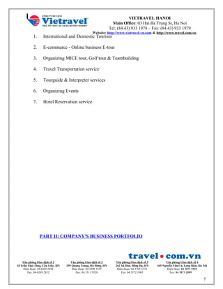 VIETRAVEL HANOI
Main Office: 03 Hai Ba Trung St, Ha Noi
Tel: (84.43) 933 1978 – Fax: (84.43) 933 1979
Website: http://www.vietravel-vn.com & http://www.travel.com.vn
1. International and Domestic Tourism
2. E-commerce - Online business E-tour
3. Organizing MICE tour, Golf tour & Teambuilding
4. Travel Transportation service
5. Tourguide & Interpreter services
6. Organizing Events
7. Hotel Reservation service
PART II: COMPANY'S BUSINESS PORTFOLIO
Văn phòng Giao dịch số 1
18 Trần Thái Tông, Cầu Giấy, HN
Điện thoại: 04.6269 2858
Fax: 04.6269 2852
Văn phòng Giao dịch số 2
299 Quang Trung, Hà Đông, HN
Điện thoại: 04.3398 5555
Fax: 04.3311 9520
Văn phòng Giao dịch số 3
262 Xã Đàn, Đống Đa, HN
Điện thoại: 04.3765 3333
Fax: 04.3572 1003
Văn phòng Giao dịch số 4
445 Nguyễn Văn Cừ, Long Biên, Hà Nội
Điện thoại: 04 3873 5555
Fax: 04 3873 2089
7
 