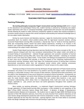 Dominick J. Marrone
www.LinkedIn.com/pub/dominickmarrone2012
Cell Phone: 973-572-8206 SKYPE: dominickmarrone2015 Email: dominickmarrone2012@gmail.com
TEACHING PORTFOLIO SUMMARY
Teaching Philosophy:
My teaching philosophy incorporates Piaget's Constructivist Learning Technique (CLT) which is based
on the educational and psychological theory that, student learning is achieved by introducing new subject
matter information with 'how to' conceptual knowledge, supplemented with instructor real world experience,
thereby allowing the student to make continuous comparative updates to replace their existing incomplete or
erroneous mental schema to improve their overall conceptual understanding and relational knowledge-base of
the new subject matter information.
During my course lectures and laboratory exercises, I apply the Constructivist Learning Technique to
successfully teach my students critical problem-solving skills for logic-based reasoned solutions utilizing
structured Project-Based Learning (PBL) courseware; a step-by-step 'how to' hands-on learning experience,
while also incorporating teacher shared real world industry experiences, resulting in an increase in the
student's own relational knowledge-base, which provides them an entirely new perspective and conceptual
understanding of the subject matter information.
Student Project-Based Learning laboratory exercises literally bring the lecture concepts to life! As my
students become intrigued with their new conceptual understanding of the subject matter and exhibit an
increased feeling of accomplishment – attained through application and successful completion of learned
hands-on Project-Based Learning (PBL) skills, hence they remain highly motivated – indicating an increased
desire to learn more about the subject matter. To the student, the feeling of accomplishment and motivation
to learn more occurs intuitively and naturally, as they are unaware of the underlying implementation of
Constructivist Learning Techniques which have begun the fundamental process of tearing down erroneous
preconceived assumptions within their old conceptual mental schema while reducing unnecessary
dependencies on rote memorization and/or regurgitation of 'coined' answers to the subject matter.
Teaching according to Constructivist Learning Techniques through application of Project-based Learning
courseware, has proven to be most beneficial to my student's learning and subject matter comprehension,
resulting in a measurable increase in their accuracy of data retention, improved factual data associations, and
has aided in their development of new secure (long-term) conceptual schema frameworks. Consequently, my
students learn new 'adaptive' real world critical thinking and problem-solving skills, are capable of expanding
upon the newly learned subject matter, can develop their own creative ideas based-on a new sound
conceptual understanding, which allows them to independently think, build and create new innovative
designs, applicable to: past, present and future real world applications throughout their academic and
industry careers.
Most notably, my teaching philosophy – to implement Piaget's Constructivist Learning Technique
through application of Project-based learning (PBL) courseware, is fully compliant to and supportive of the
Agile 5-Phase ADDIE Instruction Systems Design (ISD) Model: 1) Analysis, 2) Design, 3) Development,
4) Implementation (Deploy) and 5) Evaluation. My students learn to apply the Agile ADDIE ISD Model during
execution of their PBL laboratory exercises, hence they can easily transition from academic laboratory, to full
scale industry design-development-production with minimal complication or delay. Industry employers of my
students appreciate the fact that their new hired – aspiring engineers, have the innate ability to successfully
tackle new design challenges with minimal on-the-job training or supervision.
 