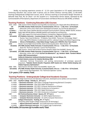 ;
Briefly, my teaching experience consists of: 1) 3.3+ years (equivalent to 172 weeks) administering
Continuing Education (CE) courses both in-person and via Online Distance Learning (ODL), 2) 40-credits
teaching Undergraduate College-level courses, and 3) 50-hours teaching as Conservation Ranger Volunteer at
Beltsville State Park, PA, for which I am the recipient of a 'Conservation Service Award', bestowed by the
Commonwealth of Pennsylvania, Department of Conservation and Natural Resources (PA-DCNR), as follows:
Teaching Positions: Continuing Education (CE) Courses
2014 - 2010
(16
weeks
x 3 years =
48 weeks)
JVRIL-Science Online Distance Learning (ODL) via Expertory.com; Skype with IDroo Whiteboard.
(PT) ARRL Amateur Radio Instructor; 4-sessions/week; 2-hrs ea. + 1 lab; 4-hrs = 12 hrs/week.
– Administer online and in-field custom developed courseware; eg. EcoTrail Dx-Adventurestm
.
– Teach Near Space Satellite Remote-sensing & Communications utilizing: AMSAT OSCAR, Amateur
Radio High Altitude Balloon (ARHAB) Satellite and CubeSat bus architectures.
2009
(42 weeks)
2008
(26 weeks)
FIRST Lego League (FLL) International Robotics Competition; Regional Qualifiers; PA/DE/MD.
(PT) Robotics Instructor; 3-sessions/week; 2-hrs each + 1 lab; 3-hrs = 9 hrs/week.
– Teacher, Team Coach & Mentor: T3 Robotics Team #3181; 'Tomorrow’s Technology, Today!'.
– Teach Lego NXT2.0 Robotics Fundamentals with N.I. Labview G-lang. (Icon) Robot Programming.
– Winner of 8-Medallions, 1-Best Robot Design Trophy and 1-FIRST/FLL Peer-Team Award.
2008
(8 weeks)
Chester County Night School (CCNS); Adult Continuing Education West Chester, PA.
(PT) ARRL Amateur Radio Instructor; 4-sessions/week; 2-hrs ea. + 1 lab; 4-hrs = 12 hrs/week.
– Teach FCC 'Technician Operator' License Test Preparation.
2006
(16 weeks)
JVRIL Science ; classes held at Hall of Science Amateur Radio Club (HoSARC) Queens, NY.
(PT) ARRL Amateur Radio Instructor; 4-sessions/week; 2-hrs ea. + 1 lab; 4-hrs = 12 hrs/week.
– Administer online and in-field EcoTrail Dx-Adventurestm
; eg. Amateur Radio 'Forward Meteor
Scatter QRP Communications'.
2006
(1 week)
California Polytechnic Institute & Stanford University San Luis Obispo, CA.
Invited Industry Lecturer for CubeSat Workshop 2006:
– Administer Technical Presentation and working demonstration of prototype spacecraft
propulsion; “CubeSat Electric-Gravitic Propulsion (EGP) System for Orbital Station-keeping and
Orbital Trajectory Optimization”.
2006 - 2005
(32 weeks)
Hall of Science Amateur Radio Club (HoSARC) Queens, NY.
(PT) ARRL Amateur Radio Instructor; 4-sessions/week; 2-hrs ea. + 1 lab; 4-hrs = 12 hrs/week.
– Teach License Test Preparation: FCC 'Technician Operator' License.
3.3+ years (172+ weeks) Total.
Teaching Positions: Undergraduate College-level Academic Courses
– Administered college-level lectures and laboratory instruction; developed course syllabus and courseware.
1998 – 1997
4 credits
4 credits
4 credits
4 credits
4 credits
4 credits
Southern College Orlando, FL. (PT Nights)
– Electronics Instructor: COP-2220; C-Language Programming (Borland C-Compiler)
– Electronics Instructor: CDA-1324; Digital Techniques-I.
– Electronics Instructor: COT-2027; Computer Maintenance & Repair.
– Electronics Instructor: COT-2026; Introduction to Computers-I.
– Electronics Instructor: CDA-1325; Digital Techniques-II.
– Electronics Instructor: ETD-1320; Introduction to Autodesktm
AutoCAD.
1987
4 credits
4 credits
SCS Technical Business School Queens, NY (PT Nights)
– Computer Electronics Instructor: CE-100-N; Digital Electronics-I.
– Computer Electronics Instructor: CE-110-N; Computer Electronics-I.
1987
4 credits
4 credits
College of Aeronautics Flushing, NY (PT Nights)
[ Presently called Vaughn College of Aeronautics & Technology ]
– Adjunct Electronics Instructor: ED-32 Microprocessor Electronics-I.
– Adjunct Electronics Instructor: ED-22 Digital Logic Fundamentals.
40-Credits (10-courses @ 4-credits each) Total.
 