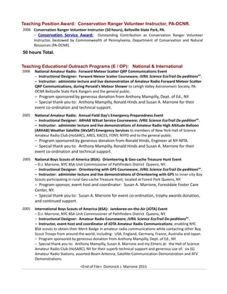 Teaching Position Award: Conservation Ranger Volunteer Instructor, PA-DCNR.
2006 Conservation Ranger Volunteer Instructor (50 hours), Beltzville State Park, PA.
– Conservation Service Award: Outstanding Contribution as Conservation Ranger Volunteer
Instructor, bestowed by Commonwealth of Pennsylvania, Department of Conservation and Natural
Resources (PA-DCNR).
50 hours Total.
Teaching Educational Outreach Programs (E / OP): National & International
2006 National Amateur Radio: Forward Meteor Scatter QRP Communications Event
– Instructional Designer: Forward Meteor Scatter Courseware; JVRIL Science EcoTrail Dx-peditionstm
.
– Instructor: administer lecture and live demonstration of Amateur Radio Forward Meteor Scatter
QRP Communications, during Perseid's Meteor Shower to Lehigh Valley Astronomers Society, PA-
DCNR Beltzville State Park Rangers and the general public.
– Program sponsored by generous donation from Anthony Mampilly, Dept. of Ed., NY.
– Special thank you to: Anthony Mampilly, Ronald Hinds and Susan A. Marrone for their
event co-ordination and technical support.
2005 National Amateur Radio: Annual Field Day's Emergency Preparedness Event
– Instructional Designer: ARHAB WXsat Service Courseware; JVRIL Science EcoTrail Dx-peditiontm
.
– Instructor: administer lecture and live demonstrations of Amateur Radio High Altitude Balloon
(ARHAB) Weather Satellite (WxSAT) Emergency Services to members of New York Hall of Science
Amateur Radio Club (HoSARC), ARES, RACES, FDNY, NYPD and to the general public.
– Program sponsored by generous donation from Ronald Hinds, Engineer at NY-MTA.
– Special thank you to: Anthony Mampilly, Ronald Hinds and Susan A. Marrone for their
event co-ordination and technical support.
2005 National Boys Scouts of America (BSA): Orienteering & Geo-cache Treasure Hunt Event
– D.J. Marrone, NYC BSA Unit Commissioner of Pathfinders District Queens, NY.
– Instructional Designer: Orienteering with GPS Courseware; JVRIL Science EcoTrail Dx-peditionstm
.
– Instructor: administer lecture and live demonstrations of Orienteering with GPS to inner-city Boy
Scouts participating in rural Geo-cache Treasure Hunt, located at Forest Park Queens, NY.
– Program sponsor, event host and coordinator: Susan A. Marrone, Forestdale Foster Care
Center, NY.
– Special thank you to: Susan A. Marrone for event co-ordination, trophy awards donation,
and continued support.
2005 International Boys Scouts of America (BSA): Jamboree-on-the-Air (JOTA) Event
– D.J. Marrone, NYC BSA Unit Commissioner of Pathfinders District Queens, NY.
– Instructional Designer: Amateur Radio Courseware; JVRIL Science EcoTrail Dx-peditionstm
.
– Instructor, event host and coordinator of JOTA Amateur Radio Communications; enabling NYC
BSA scouts to obtain their Merit Badge in amateur radio communications while contacting other Boy
Scout Troops from around the world, including: USA, England, Germany, France, Australia and Japan.
– Program sponsored by generous donation from Anthony Mampilly, Dept. of Ed., NY.
– Special thank you to: Anthony Mampilly, Susan A. Marrone and my Elmers at: the Hall of Science
Amateur Radio Club (HoSARC), NY for their superb technical support and generous use of: six (6)
Amateur Radio Stations, assorted Beam Antenna, Satellite Communication Demonstration and ATV
Demonstrations.
<End of File> Dominick J. Marrone 2015
 