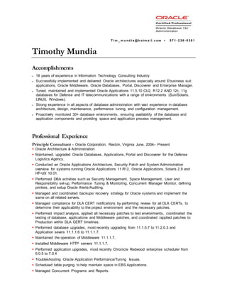 T i m _ m u nd i a @h otm a i l . c om ▪ 5 7 1 - 2 3 6 - 0 3 8 1
Timothy Mundia
Accomplishments
 18 years of experience in Information Technology Consulting Industry
 Successfully implemented and delivered Oracle architectures especially around Ebusiness suit
applications, Oracle Middleware, Oracle Databases, Portal, Discoverer and Enterprise Manager.
 Tuned, maintained and implemented Oracle Applications 11.5.10 CU2, R12.2 AND 12c, 11g
databases for Defense and IT telecommunications with a range of environments (Sun/Solaris,
LINUX, Windows).
 Strong experience in all aspects of database administration with vast experience in database
architecture, design, maintenance, performance tuning, and configuration management.
 Proactively monitored 30+ database environments, ensuring availability of the database and
application components and providing space and application process management.
Professional Experience
Principle Consultant – Oracle Corporation, Reston, Virginia June, 2004– Present
 Oracle Architecture & Administration
 Maintained, upgraded Oracle Databases, Applications, Portal and Discoverer for the Defense
Logistics Agency.
 Conducted an Oracle Applications Architecture, Security Patch and System Administration
overview for systems running Oracle Applications 11.R12, Oracle Applications, Solaris 2.9 and
HP-UX 10.01.
 Performed DBA activities such as Security Management, Space Management, User and
Responsibility set-up, Performance Tuning & Monitoring, Concurrent Manager Monitor, defining
printers, and setup Oracle Alerts/Auditing.
 Managed and coordinated backups/ recovery strategy for Oracle systems and implement the
same on all related servers.
 Managed compliance for DLA CERT notifications by performing review for all DLA CERTs, to
determine their applicability to the project environment and the necessary patches.
 Performed impact analysis, applied all necessary patches to test environments, coordinated the
testing of database, applications and Middleware patches, and coordinated /applied patches to
Production within DLA CERT timelines.
 Performed database upgrades, most recently upgrading from 11.1.0.7 to 11.2.0.3 and
Application severs 11.1.1.6 to 11.1.1.7.
 Maintained the operation of Middleware 11.1.1.7.
 Installed Middleware HTTP servers 11.1.1.7.
 Performed application upgrades, most recently Chronicle Redwood enterprise scheduler from
6.0.5 to 7.0.4
 Troubleshooting Oracle Application Performance/Tuning Issues.
 Scheduled table purging to help maintain space in EBS Applications.
 Managed Concurrent Programs and Reports.
 
