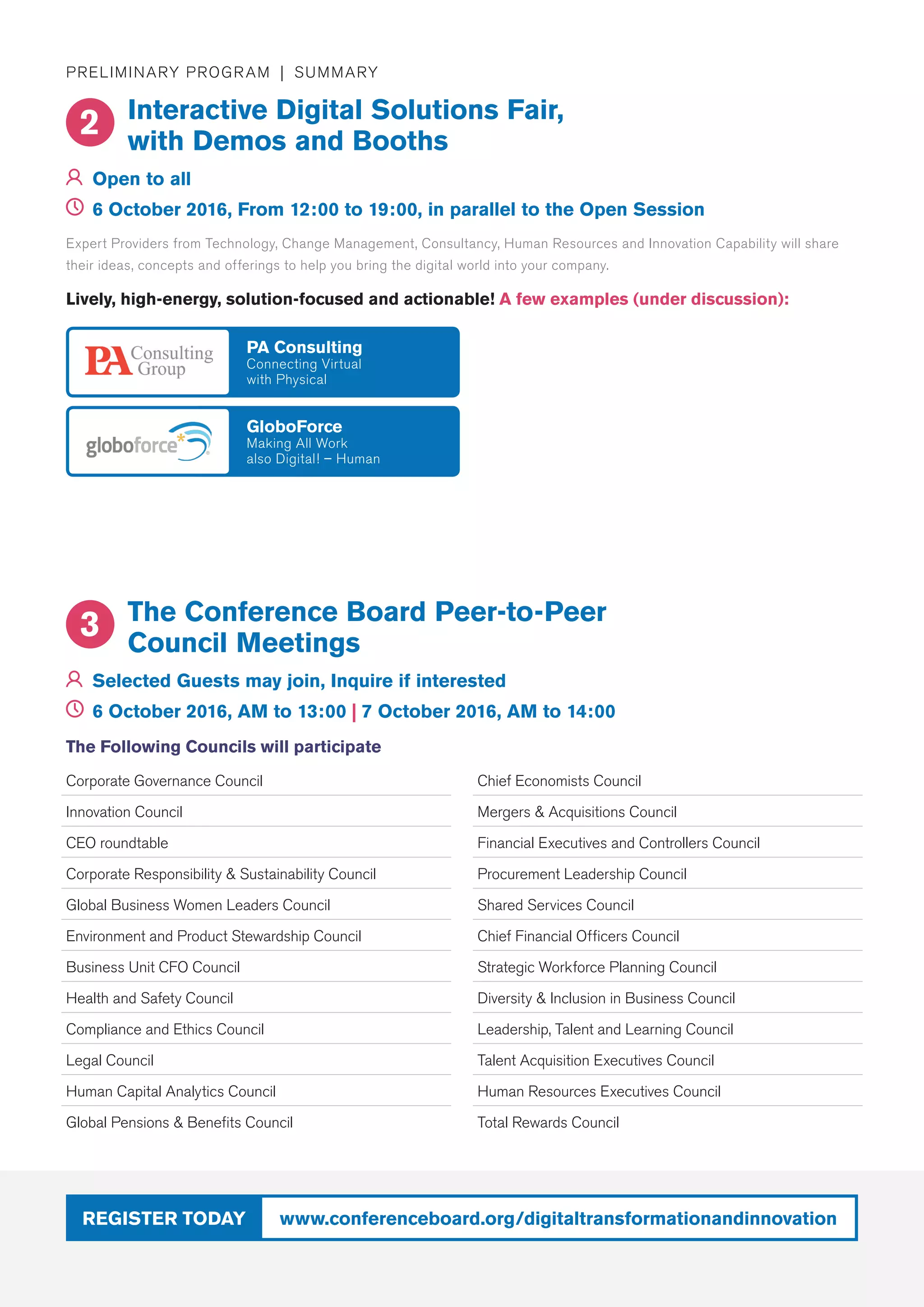 www.conferenceboard.org/digitaltransformationandinnovationRegister today
Preliminary Program | Summary
Interactive Digital Solutions Fair,
with Demos and Booths
	Open to all
	 6 October 2016, From 12:00 to 19:00, in parallel to the Open Session
2
Corporate Governance Council
Innovation Council
CEO roundtable
Corporate Responsibility  Sustainability Council
Global Business Women Leaders Council
Environment and Product Stewardship Council
Business Unit CFO Council
Health and Safety Council
Compliance and Ethics Council
Legal Council
Human Capital Analytics Council
Global Pensions  Benefits Council
Chief Economists Council
Mergers  Acquisitions Council
Financial Executives and Controllers Council
Procurement Leadership Council
Shared Services Council
Chief Financial Officers Council
Strategic Workforce Planning Council
Diversity  Inclusion in Business Council
Leadership, Talent and Learning Council
Talent Acquisition Executives Council
Human Resources Executives Council
Total Rewards Council
The Conference Board Peer-to-Peer
Council Meetings
	Selected Guests may join, Inquire if interested
	 6 October 2016, AM to 13:00 | 7 October 2016, AM to 14:00
3
The Following Councils will participate
Expert Providers from Technology, Change Management, Consultancy, Human Resources and Innovation Capability will share
their ideas, concepts and offerings to help you bring the digital world into your company.
Lively, high-energy, solution-focused and actionable! A few examples (under discussion):
GloboForce
Making All Work
also Digital! – Human
PA Consulting
Connecting Virtual
with Physical
 