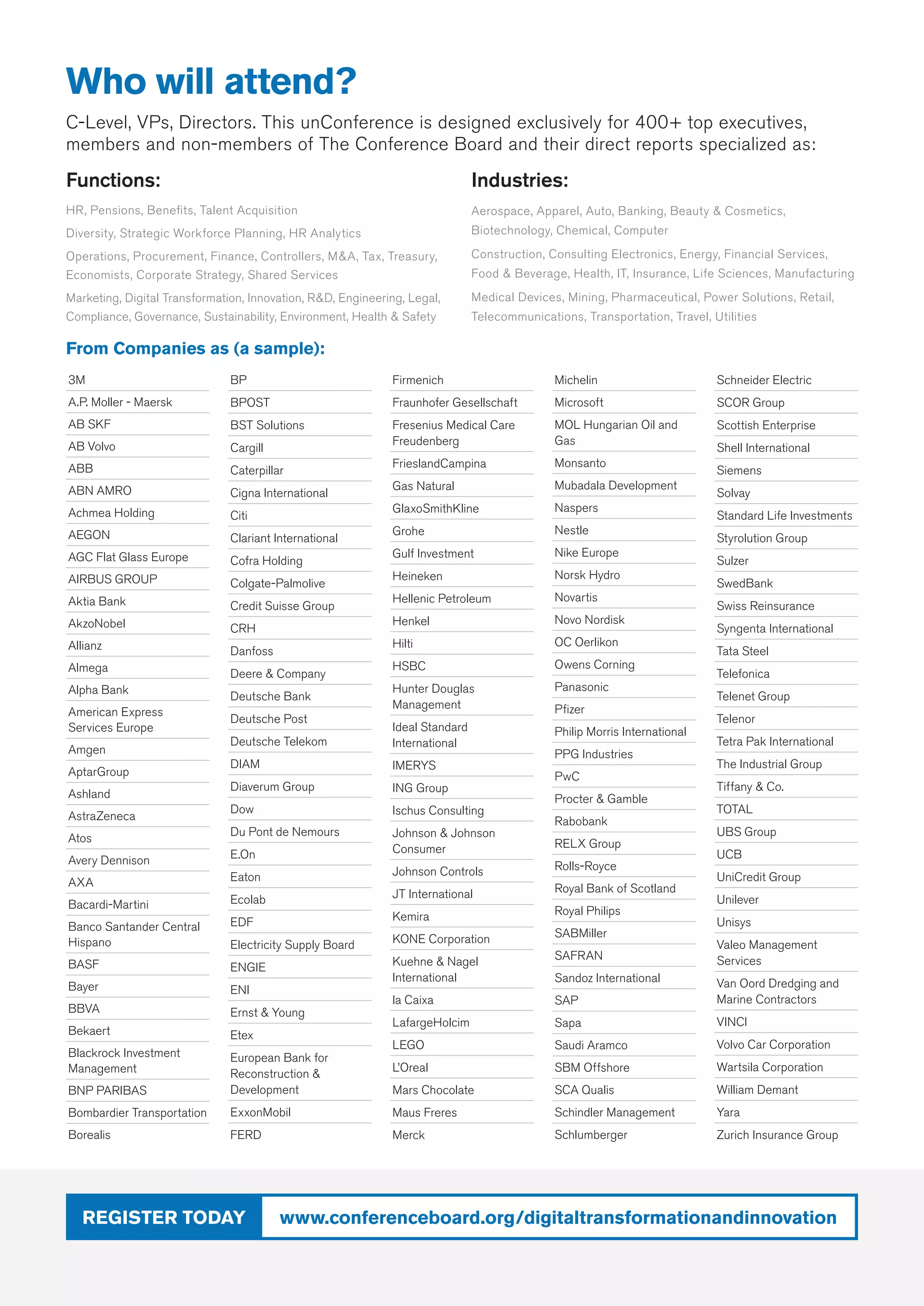 www.conferenceboard.org/digitaltransformationandinnovationRegister today
Functions:
HR, Pensions, Benefits, Talent Acquisition
Diversity, Strategic Workforce Planning, HR Analytics
Operations, Procurement, Finance, Controllers, MA, Tax, Treasury,
Economists, Corporate Strategy, Shared Services
Marketing, Digital Transformation, Innovation, RD, Engineering, Legal,
Compliance, Governance, Sustainability, Environment, Health  Safety
Industries:
Aerospace, Apparel, Auto, Banking, Beauty  Cosmetics,
Biotechnology, Chemical, Computer
Construction, Consulting Electronics, Energy, Financial Services,
Food  Beverage, Health, IT, Insurance, Life Sciences, Manufacturing
Medical Devices, Mining, Pharmaceutical, Power Solutions, Retail,
Telecommunications, Transportation, Travel, Utilities
Who will attend?
C-Level, VPs, Directors. This unConference is designed exclusively for 400+ top executives,
members and non-members of The Conference Board and their direct reports specialized as:
3M
A.P. Moller - Maersk
AB SKF
AB Volvo
ABB
ABN AMRO
Achmea Holding
AEGON
AGC Flat Glass Europe
AIRBUS GROUP
Aktia Bank
AkzoNobel
Allianz
Almega
Alpha Bank
American Express
Services Europe
Amgen
AptarGroup
Ashland
AstraZeneca
Atos
Avery Dennison
AXA
Bacardi-Martini
Banco Santander Central
Hispano
BASF
Bayer
BBVA
Bekaert
Blackrock Investment
Management
BNP PARIBAS
Bombardier Transportation
Borealis
BP
BPOST
BST Solutions
Cargill
Caterpillar
Cigna International
Citi
Clariant International
Cofra Holding
Colgate-Palmolive
Credit Suisse Group
CRH
Danfoss
Deere  Company
Deutsche Bank
Deutsche Post
Deutsche Telekom
DIAM
Diaverum Group
Dow
Du Pont de Nemours
E.On
Eaton
Ecolab
EDF
Electricity Supply Board
ENGIE
ENI
Ernst  Young
Etex
European Bank for
Reconstruction 
Development
ExxonMobil
FERD
Firmenich
Fraunhofer Gesellschaft
Fresenius Medical Care
Freudenberg
FrieslandCampina
Gas Natural
GlaxoSmithKline
Grohe
Gulf Investment
Heineken
Hellenic Petroleum
Henkel
Hilti
HSBC
Hunter Douglas
Management
Ideal Standard
International
IMERYS
ING Group
Ischus Consulting
Johnson  Johnson
Consumer
Johnson Controls
JT International
Kemira
KONE Corporation
Kuehne  Nagel
International
la Caixa
LafargeHolcim
LEGO
L’Oreal
Mars Chocolate
Maus Freres
Merck
Michelin
Microsoft
MOL Hungarian Oil and
Gas
Monsanto
Mubadala Development
Naspers
Nestle
Nike Europe
Norsk Hydro
Novartis
Novo Nordisk
OC Oerlikon
Owens Corning
Panasonic
Pfizer
Philip Morris International
PPG Industries
PwC
Procter  Gamble
Rabobank
RELX Group
Rolls-Royce
Royal Bank of Scotland
Royal Philips
SABMiller
SAFRAN
Sandoz International
SAP
Sapa
Saudi Aramco
SBM Offshore
SCA Qualis
Schindler Management
Schlumberger
Schneider Electric
SCOR Group
Scottish Enterprise
Shell International
Siemens
Solvay
Standard Life Investments
Styrolution Group
Sulzer
SwedBank
Swiss Reinsurance
Syngenta International
Tata Steel
Telefonica
Telenet Group
Telenor
Tetra Pak International
The Industrial Group
Tiffany  Co.
TOTAL
UBS Group
UCB
UniCredit Group
Unilever
Unisys
Valeo Management
Services
Van Oord Dredging and
Marine Contractors
VINCI
Volvo Car Corporation
Wartsila Corporation
William Demant
Yara
Zurich Insurance Group
From Companies as (a sample):
 