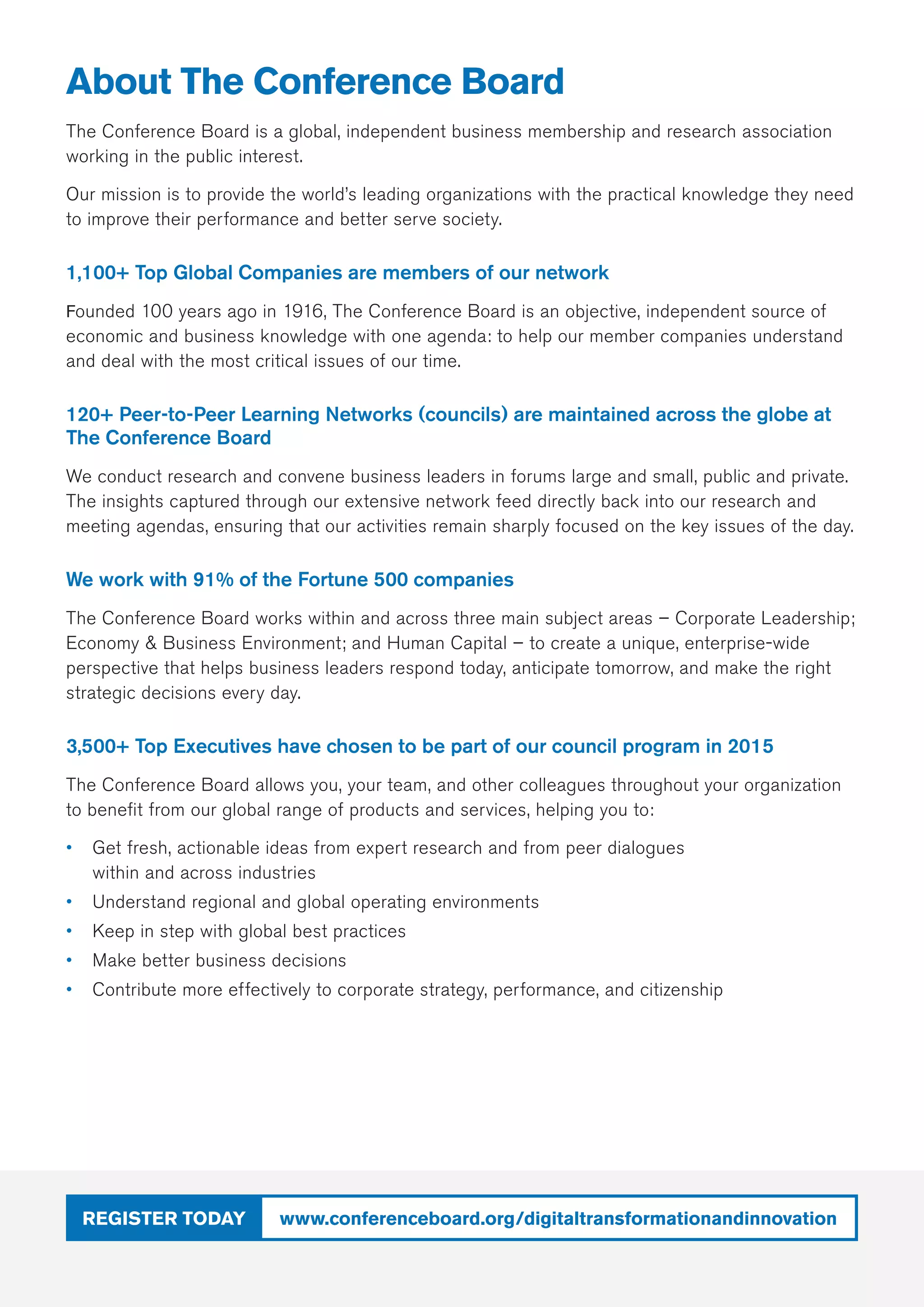 www.conferenceboard.org/digitaltransformationandinnovationRegister today
About The Conference Board
The Conference Board is a global, independent business membership and research association
working in the public interest.
Our mission is to provide the world’s leading organizations with the practical knowledge they need
to improve their performance and better serve society. 
1,100+ Top Global Companies are members of our network
Founded 100 years ago in 1916, The Conference Board is an objective, independent source of
economic and business knowledge with one agenda: to help our member companies understand
and deal with the most critical issues of our time.
120+ Peer-to-Peer Learning Networks (councils) are maintained across the globe at
The Conference Board
We conduct research and convene business leaders in forums large and small, public and private.
The insights captured through our extensive network feed directly back into our research and
meeting agendas, ensuring that our activities remain sharply focused on the key issues of the day.
We work with 91% of the Fortune 500 companies
The Conference Board works within and across three main subject areas – Corporate Leadership;
Economy  Business Environment; and Human Capital – to create a unique, enterprise-wide
perspective that helps business leaders respond today, anticipate tomorrow, and make the right
strategic decisions every day.
3,500+ Top Executives have chosen to be part of our council program in 2015
The Conference Board allows you, your team, and other colleagues throughout your organization
to benefit from our global range of products and services, helping you to:
•	 Get fresh, actionable ideas from expert research and from peer dialogues
within and across industries
•	 Understand regional and global operating environments
•	 Keep in step with global best practices
•	 Make better business decisions
•	 Contribute more effectively to corporate strategy, performance, and citizenship
 