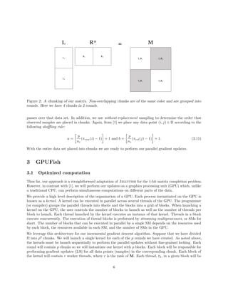 L1
L2
R1 R2
L1R1 L1R2
L2R1 L2R2
L R* = M
Figure 2: A chunking of our matrix. Non-overlapping chunks are of the same color and are grouped into
rounds. Here we have 4 chunks in 2 rounds.
passes over that data set. In addition, we use without-replacement sampling to determine the order that
observed samples are placed in chunks. Again, from [1] we place any data point (i, j) ∈ Ω according to the
following shuﬄing rule:
a =
p
nr
(πrow(i) − 1) + 1 and b =
p
nc
(πcol(j) − 1) + 1. (2.11)
With the entire data set placed into chunks we are ready to perform our parallel gradient updates.
3 GPUFish
3.1 Optimized computation
Thus far, our approach is a straightforward adaptation of Jellyfish for the 1-bit matrix completion problem.
However, in contrast with [1], we will perform our updates on a graphics processing unit (GPU) which, unlike
a traditional CPU, can perform simultaneous computations on diﬀerent parts of the data.
We provide a high level description of the organization of a GPU. Each process instantiated on the GPU is
known as a kernel. A kernel can be executed in parallel across several threads of the GPU. The programmer
(or compiler) groups the parallel threads into blocks and the blocks into a grid of blocks. When launching a
kernel on the GPU, the user controls the number of blocks to launch as well as the number of threads per
block to launch. Each thread launched by the kernel executes an instance of that kernel. Threads in a block
execute concurrently. The execution of thread blocks is performed by streaming multiprocessors, or SMs for
short. The number of blocks that can be executed in parallel by a single SM depends on the resources used
by each block, the resources available in each SM, and the number of SMs in the GPU.
We leverage this architecture for our incremental gradient descent algorithm. Suppose that we have divided
Ω into p2
chunks. We will launch a single kernel for each of the p rounds we have created. As noted above,
the kernels must be launch sequentially to perform the parallel updates without ﬁne-grained locking. Each
round will contain p chunks so we will instantiate our kernel with p blocks. Each block will be responsible for
performing gradient updates (2.9) for all data points (samples) in the corresponding chunk. Each block of
the kernel will contain r worker threads, where r is the rank of M. Each thread, tk, in a given block will be
6
 