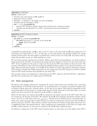 Algorithm 1 GPUFish
Given: a data set Ω
1: Permute rows and columns of M, shuﬄe Ω
2: Separate Ω into p2
chunks
3: Round[i] = p chunks s.t. all chunks are non-overlapping
4: Transfer data for Round[1] to GPU
5: for i = 1 to p in parallel do
6: Launch GPU Gradient Updates kernel with p blocks and r threads per block
7: Transfer data for Round[i+1] to GPU overwriting the data from Round[i-1]
8: end for
Algorithm 2 GPU Gradient Updates
Given: p chunks
1: for each of p chunks in parallel do
2: for each data point (i, j, rating) in the chunk do
3: apply (2.9) to L and R
4: end for
5: end for
responsible for updating Lik and Rjk, that is the kth
entry in the rows of L and R being updated by 2.9
according to the data point (i, j, Yi,j). In this way, we not only perform the gradient updates for a large
number of data points, but also update in parallel the r entries of any row of L or R. In contrast with [1],
using this procedure we get an r-fold speedup per round.
We can further optimize running time as follows. While a given kernel (corresponding to one of the rounds) is
being processed by the GPU, we simultaneous loading the data required to execute the next kernel onto the
GPU. At the completion of the given we remove its data from the GPU and continue to the next round. The
process of chunking our data and then performing parallel gradient updates over p kernels is known as an
epoch. Because each epoch requires a new shuﬄe of our dataset, we begin each epoch by launching a separate
CPU thread to compute the shuﬄe required for the next epoch; this extra CPU thread is executed in parallel
with the GPU kernel launches being handled by the main CPU.
The procedure above is an adaptation of Jellyfish for the GPU, which we will call GPUFish. Algorithm 1
describes the overall action of a single epoch of GPUFish.
3.2 Data management
We discuss some speciﬁc schemes for managing the various observations and variables that a practical
implementation of GPUFish would encounter. As mentioned above, to compute our gradient updates (2.9)
we launch p blocks each with r threads; where r is the rank of our matrix. Each block is responsible for the
serial processing of all the points in a single chunk and the threads allocated to each block allow us to load,
update and store in memory the relevant rows L and R in a single step.
Before the ﬁrst epoch, the matrices L and R are loaded into the global memory of the GPU where they can
be accessed by all threads of the GPU. We initialize L and R with uniformly distributed random entries
from [−0.5, 0.5], we scale these entires by 1
sqrt(nr×nc) . Thread access to global memory is generally slow, so
rather than make repeated calls to global memory we begin by loading the relevant rows of L and R into
shared memory on the GPU. This memory is shared only between the threads of each block and access to it
is signiﬁcantly faster than global memory. After completing our computation of (2.8) from our copies of L
and R in shared memory we write the our updates to L and R back to global memory.
In addition to making use of the GPU’s faster shared memory, we also make use of the ability of the GPU’s
7
 