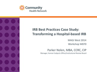 IRB Best Practices Case Study:
Transforming a Hospital-based IRB
Parker Nolen, MBA, CCRC, CIP
MAGI West 2014
Workshop W870
Manager, Human Subjects Office/Institutional Review Board
 