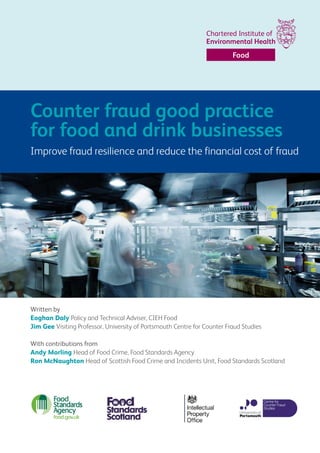 Written by
Eoghan Daly Policy and Technical Adviser, CIEH Food
Jim Gee Visiting Professor, University of Portsmouth Centre for Counter Fraud Studies
With contributions from
Andy Morling Head of Food Crime, Food Standards Agency
Ron McNaughton Head of Scottish Food Crime and Incidents Unit, Food Standards Scotland
Counter fraud good practice
for food and drink businesses
Improve fraud resilience and reduce the financial cost of fraud
Food
 