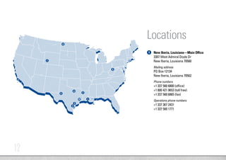 12
New Iberia, Louisiana—Main Office
3307 West Admiral Doyle Dr
New Iberia, Louisiana 70560
Mailing address
PO Box 12134
New Iberia, Louisiana 70562
Phone numbers
+1 337 560 6800 (office)
+1 800 421 9653 (toll free)
+1 337 560 6865 (fax)
Operations phone numbers
+1 337 367 2431
+1 337 560 1771
7
6
9
8
1
4
2
3
5
10
Locations
1
 