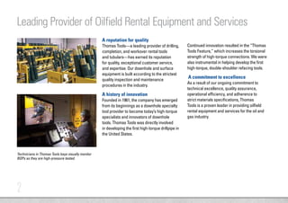 2
A reputation for quality
Thomas Tools—a leading provider of drilling,
completion, and workover rental tools
and tubulars—has earned its reputation
for quality, exceptional customer service,
and expertise. Our downhole and surface
equipment is built according to the strictest
quality inspection and maintenance
procedures in the industry.
A history of innovation
Founded in 1961, the company has emerged
from its beginnings as a downhole specialty
tool provider to become today’s high-torque
specialists and innovators of downhole
tools. Thomas Tools was directly involved
in developing the first high-torque drillpipe in
the United States.
Leading Provider of Oilfield Rental Equipment and Services
Continued innovation resulted in the “Thomas
Tools Feature,” which increases the torsional
strength of high-torque connections. We were
also instrumental in helping develop the first
high-torque, double-shoulder refacing tools.
A commitment to excellence
As a result of our ongoing commitment to
technical excellence, quality assurance,
operational efficiency, and adherence to
strict materials specifications, Thomas
Tools is a proven leader in providing oilfield
rental equipment and services for the oil and
gas industry.
Technicians in Thomas Tools bays visually monitor
BOPs as they are high-pressure tested.
 