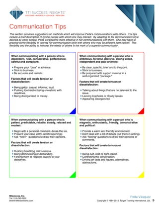 Communication Tips
This section provides suggestions on methods which will improve Perla's communications with others. The tips
include a brief description of typical people with whom she may interact. By adapting to the communication style
desired by other people, Perla will become more effective in her communications with them. She may have to
practice some flexibility in varying her communication style with others who may be different from herself. This
flexibility and the ability to interpret the needs of others is the mark of a superior communicator.
When communicating with a person who is
ambitious, forceful, decisive, strong-willed,
independent and goal-oriented:
Be clear, specific, brief and to the point.
Stick to business.
Be prepared with support material in a
well-organized "package."
Factors that will create tension or
dissatisfaction:
Talking about things that are not relevant to the
issue.
Leaving loopholes or cloudy issues.
Appearing disorganized.
When communicating with a person who is
magnetic, enthusiastic, friendly, demonstrative
and political:
Provide a warm and friendly environment.
Don't deal with a lot of details (put them in writing).
Ask "feeling" questions to draw their opinions or
comments.
Factors that will create tension or
dissatisfaction:
Being curt, cold or tight-lipped.
Controlling the conversation.
Driving on facts and figures, alternatives,
abstractions.
When communicating with a person who is
patient, predictable, reliable, steady, relaxed and
modest:
Begin with a personal comment--break the ice.
Present your case softly, nonthreateningly.
Ask "how?" questions to draw their opinions.
Factors that will create tension or
dissatisfaction:
Rushing headlong into business.
Being domineering or demanding.
Forcing them to respond quickly to your
objectives.
When communicating with a person who is
dependent, neat, conservative, perfectionist,
careful and compliant:
Prepare your "case" in advance.
Stick to business.
Be accurate and realistic.
Factors that will create tension or
dissatisfaction:
Being giddy, casual, informal, loud.
Pushing too hard or being unrealistic with
deadlines.
Being disorganized or messy.
9
Perla Vasquez
Copyright © 1984-2013. Target Training International, Ltd.
Milestones, Inc.
Tel: 310-230-0350
Brett@MilestonesInc.com
 