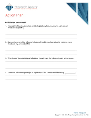 Action Plan
Professional Development
1. I learned the following behaviors contribute positively to increasing my professional
effectiveness: (list 1-3)
2. My report uncovered the following behaviors I need to modify or adjust to make me more
effective in my career: (list 1-3)
3. When I make changes to these behaviors, they will have the following impact on my career:
4. I will make the following changes to my behavior, and I will implement them by ____________:
13
Perla Vasquez
Copyright © 1984-2013. Target Training International, Ltd.
 