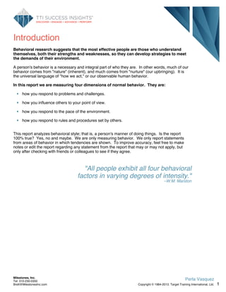 Introduction
Behavioral research suggests that the most effective people are those who understand
themselves, both their strengths and weaknesses, so they can develop strategies to meet
the demands of their environment.
A person's behavior is a necessary and integral part of who they are. In other words, much of our
behavior comes from "nature" (inherent), and much comes from "nurture" (our upbringing). It is
the universal language of "how we act," or our observable human behavior.
In this report we are measuring four dimensions of normal behavior. They are:
how you respond to problems and challenges.
how you influence others to your point of view.
how you respond to the pace of the environment.
how you respond to rules and procedures set by others.
This report analyzes behavioral style; that is, a person's manner of doing things. Is the report
100% true? Yes, no and maybe. We are only measuring behavior. We only report statements
from areas of behavior in which tendencies are shown. To improve accuracy, feel free to make
notes or edit the report regarding any statement from the report that may or may not apply, but
only after checking with friends or colleagues to see if they agree.
"All people exhibit all four behavioral
factors in varying degrees of intensity."
–W.M. Marston
1
Perla Vasquez
Copyright © 1984-2013. Target Training International, Ltd.
Milestones, Inc.
Tel: 310-230-0350
Brett@MilestonesInc.com
 